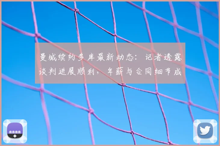 曼城续约多库最新动态：记者透露谈判进展顺利，年薪与合同细节成球迷关注焦点