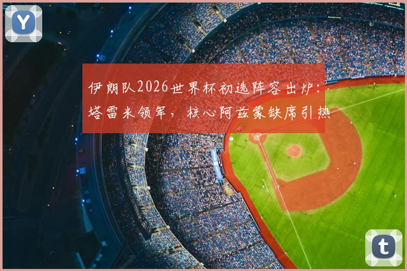 伊朗队2026世界杯初选阵容出炉：塔雷米领军，核心阿兹蒙缺席引热议，附完整30人名单解析