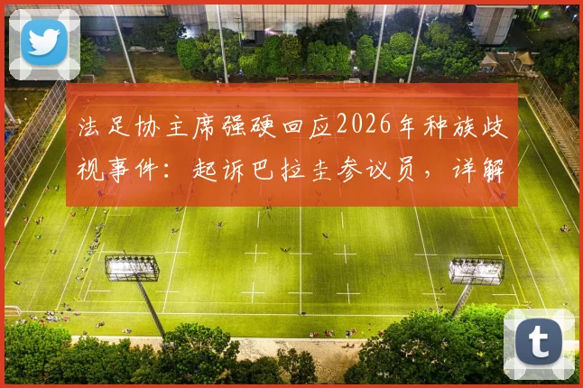 法足协主席强硬回应2026年种族歧视事件：起诉巴拉圭参议员，详解国际足联处理流程