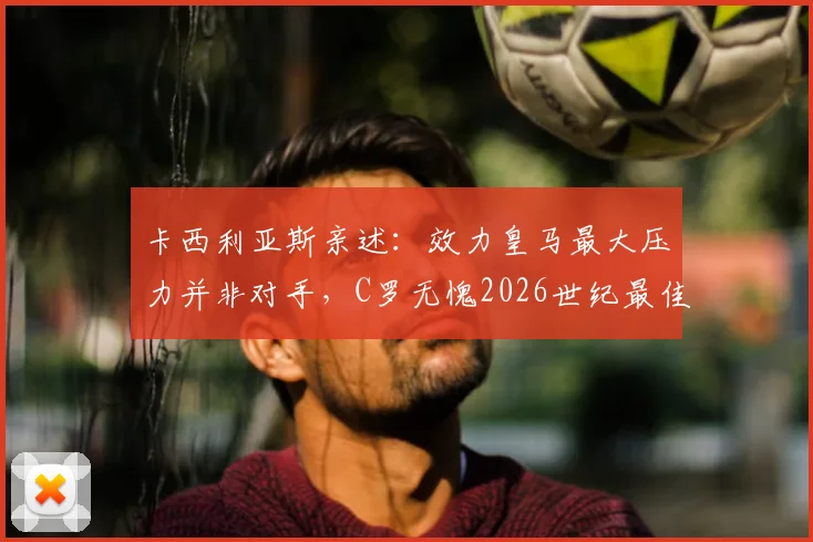 卡西利亚斯亲述:效力皇马最大压力并非对手,C罗无愧2026世纪最佳,队长谈如何应对苛刻批评