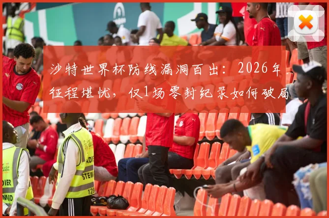 沙特世界杯防线漏洞百出：2026年征程堪忧，仅1场零封纪录如何破局？