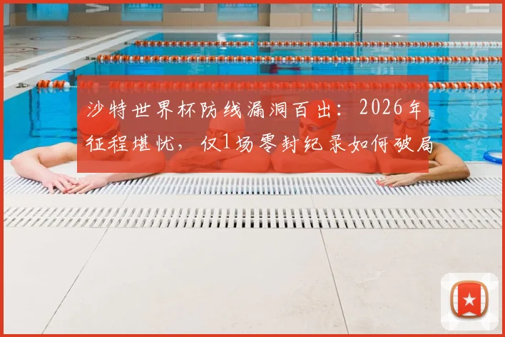 沙特世界杯防线漏洞百出：2026年征程堪忧，仅1场零封纪录如何破局？