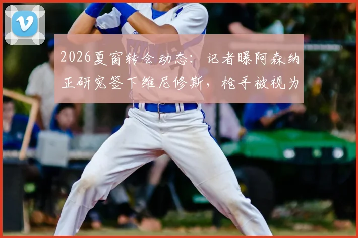 2026夏窗转会动态：记者曝阿森纳正研究签下维尼修斯，枪手被视为巴西前锋唯一潜在下家