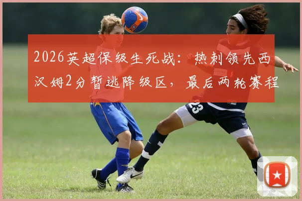 2026英超保级生死战：热刺领先西汉姆2分暂逃降级区，最后两轮赛程决定命运