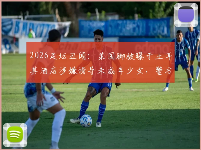 2026足坛丑闻：某国脚被曝于土耳其酒店涉嫌诱导未成年少女，警方介入调查详情