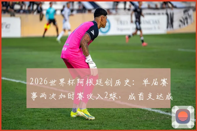 2026世界杯阿根廷创历史：单届赛事两次加时赛攻入2球，成首支达成此成就球队