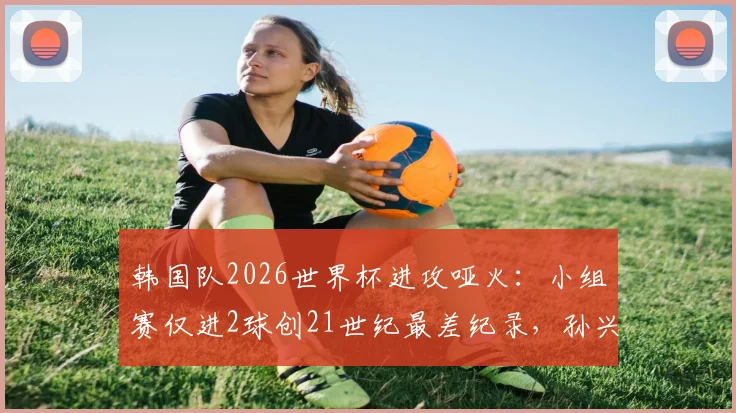 韩国队2026世界杯进攻哑火：小组赛仅进2球创21世纪最差纪录，孙兴慜状态成焦点