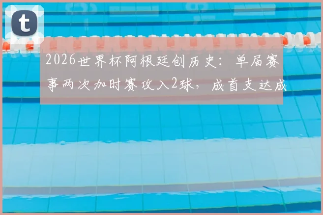 2026世界杯阿根廷创历史：单届赛事两次加时赛攻入2球，成首支达成此成就球队