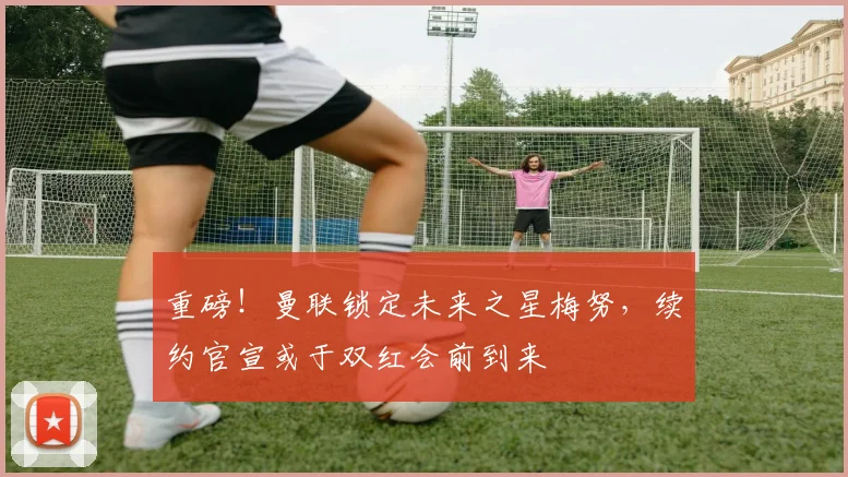 重磅！曼联锁定未来之星梅努，续约官宣或于双红会前到来
