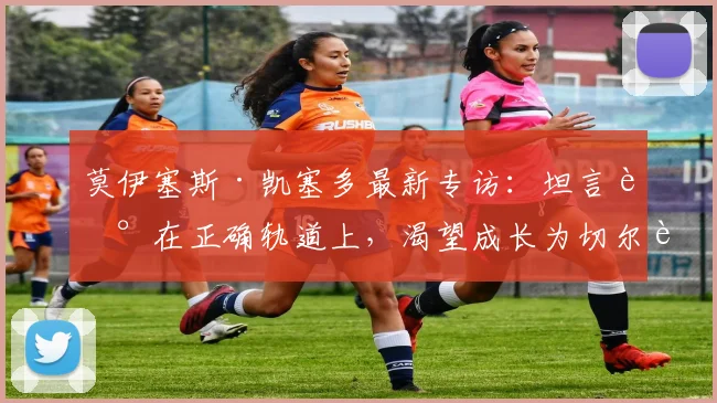 莫伊塞斯·凯塞多最新专访：坦言走在正确轨道上，渴望成长为切尔西新一代传奇中场