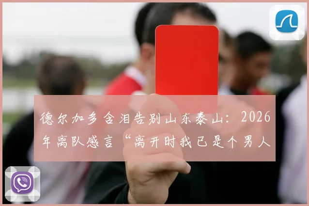 德尔加多含泪告别山东泰山：2026年离队感言“离开时我已是个男人”，回顾他效力期间的关键进球与归化前景解析