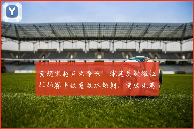 英超末轮巨大争议！球迷质疑维拉2026赛季故意放水热刺，消极比赛五大证据深度剖析