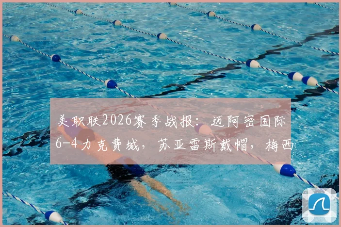 美职联2026赛季战报：迈阿密国际6-4力克费城，苏亚雷斯戴帽，梅西两助后伤退引关注
