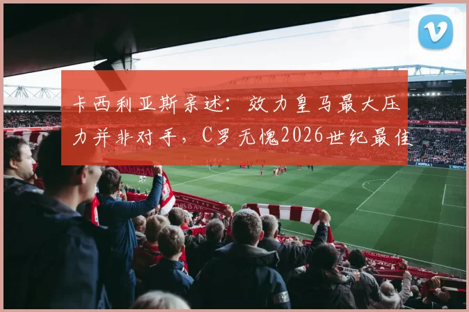 卡西利亚斯亲述：效力皇马最大压力并非对手，C罗无愧2026世纪最佳，队长谈如何应对苛刻批评
