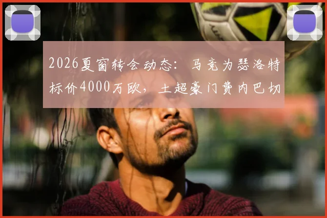 2026夏窗转会动态：马竞为瑟洛特标价4000万欧，土超豪门费内巴切加入争夺战