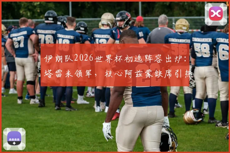 伊朗队2026世界杯初选阵容出炉：塔雷米领军，核心阿兹蒙缺席引热议，附完整30人名单解析