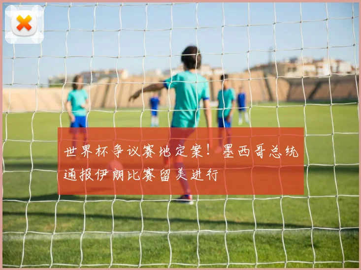 世界杯争议赛地定案!墨西哥总统通报伊朗比赛留美进行