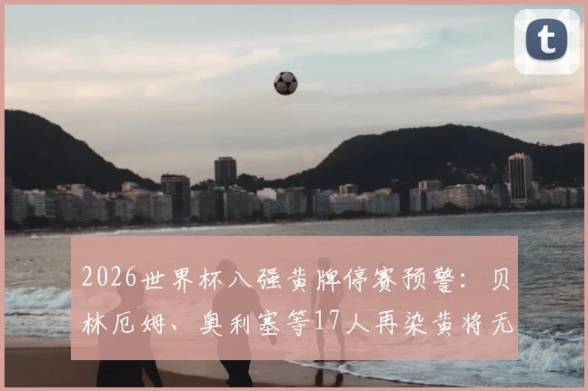 2026世界杯八强黄牌停赛预警：贝林厄姆、奥利塞等17人再染黄将无缘半决赛，附详细规则解读与球队影响分析
