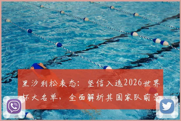 里沙利松表态：坚信入选2026世界杯大名单，全面解析其国家队前景与球迷热议