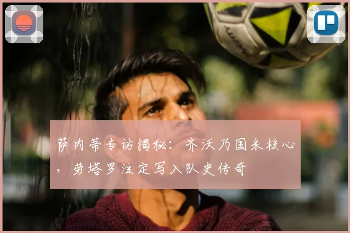 萨内蒂专访揭秘：齐沃乃国米核心，劳塔罗注定写入队史传奇