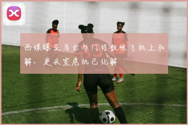 西媒曝亚马尔与门将教练飞机上和解,更衣室危机已化解
