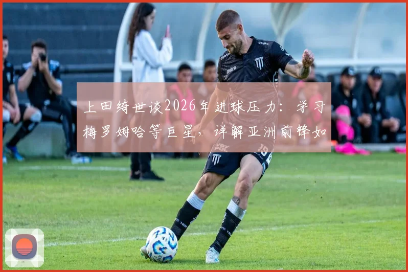 上田绮世谈2026年进球压力：学习梅罗姆哈等巨星，详解亚洲前锋如何提升关键进球能力