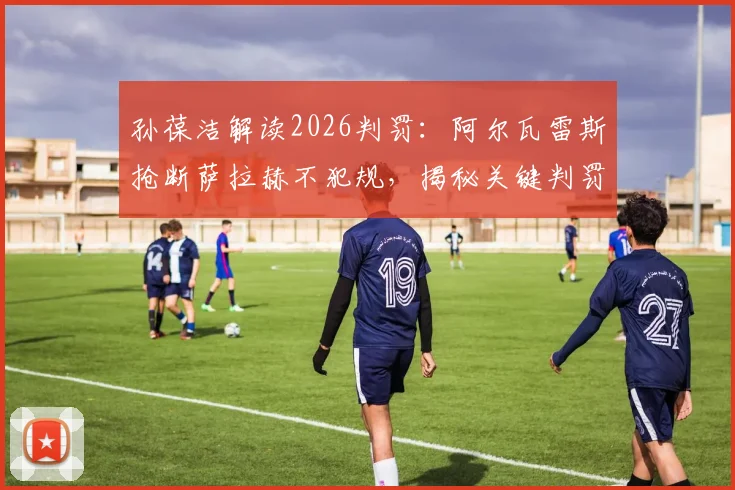 孙葆洁解读2026判罚：阿尔瓦雷斯抢断萨拉赫不犯规，揭秘关键判罚标准