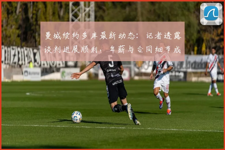 曼城续约多库最新动态：记者透露谈判进展顺利，年薪与合同细节成球迷关注焦点