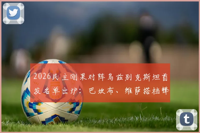 2026民主刚果对阵乌兹别克斯坦首发名单出炉：巴坎布、维萨搭档锋线，乌队胡桑诺夫镇守后防
