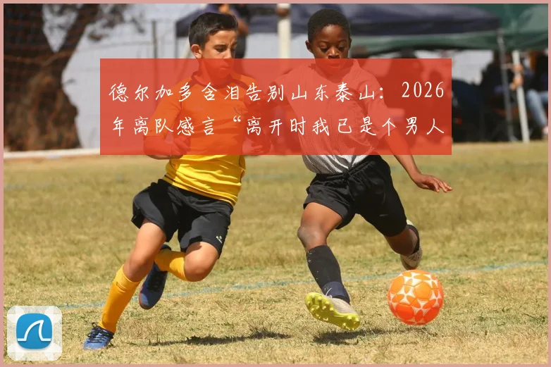 德尔加多含泪告别山东泰山：2026年离队感言“离开时我已是个男人”，回顾他效力期间的关键进球与归化前景解析