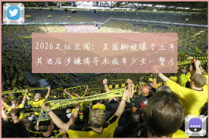 2026足坛丑闻：某国脚被曝于土耳其酒店涉嫌诱导未成年少女，警方介入调查详情