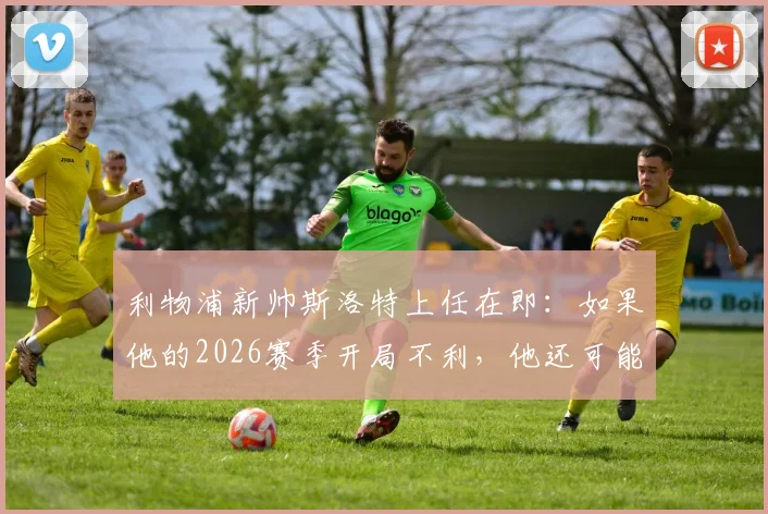 利物浦新帅斯洛特上任在即：如果他的2026赛季开局不利，他还可能征服安菲尔德吗？