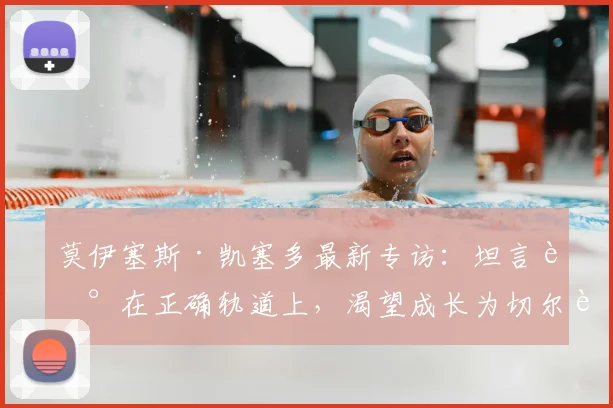 莫伊塞斯·凯塞多最新专访：坦言走在正确轨道上，渴望成长为切尔西新一代传奇中场