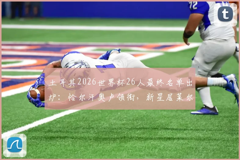 土耳其2026世界杯26人最终名单出炉：恰尔汗奥卢领衔，新星居莱尔、伊尔迪兹首次入选阵容解析