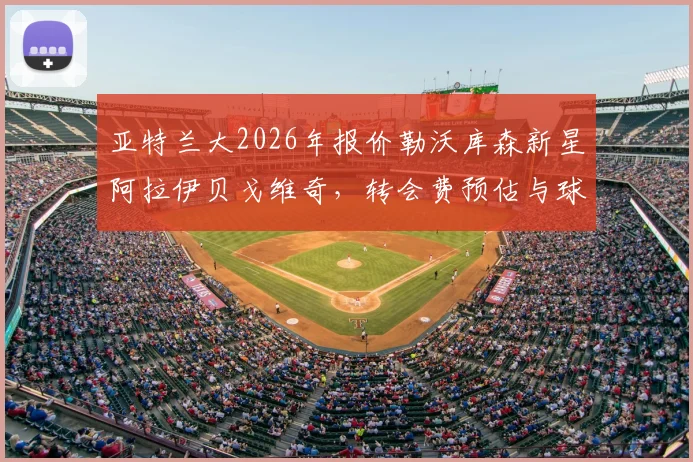亚特兰大2026年报价勒沃库森新星阿拉伊贝戈维奇,转会费预估与球员技术特点深度解析