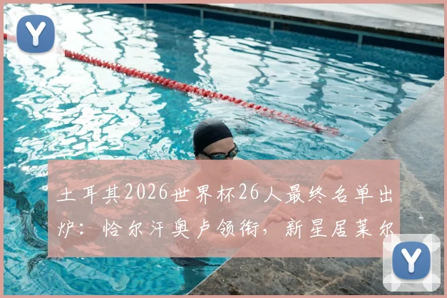 土耳其2026世界杯26人最终名单出炉：恰尔汗奥卢领衔，新星居莱尔、伊尔迪兹首次入选阵容解析